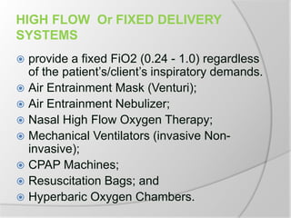 HIGH FLOW Or FIXED DELIVERY
SYSTEMS
 provide a fixed FiO2 (0.24 - 1.0) regardless
of the patient’s/client’s inspiratory demands.
 Air Entrainment Mask (Venturi);
 Air Entrainment Nebulizer;
 Nasal High Flow Oxygen Therapy;
 Mechanical Ventilators (invasive Non-
invasive);
 CPAP Machines;
 Resuscitation Bags; and
 Hyperbaric Oxygen Chambers.
 