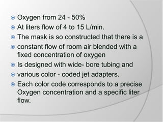  Oxygen from 24 - 50%
 At liters flow of 4 to 15 L/min.
 The mask is so constructed that there is a
 constant flow of room air blended with a
fixed concentration of oxygen
 Is designed with wide- bore tubing and
 various color - coded jet adapters.
 Each color code corresponds to a precise
Oxygen concentration and a specific liter
flow.
 