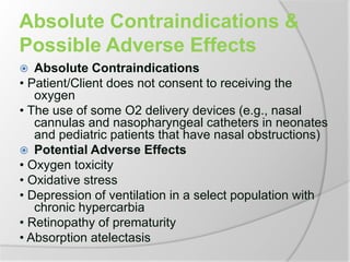Absolute Contraindications &
Possible Adverse Effects
 Absolute Contraindications
• Patient/Client does not consent to receiving the
oxygen
• The use of some O2 delivery devices (e.g., nasal
cannulas and nasopharyngeal catheters in neonates
and pediatric patients that have nasal obstructions)
 Potential Adverse Effects
• Oxygen toxicity
• Oxidative stress
• Depression of ventilation in a select population with
chronic hypercarbia
• Retinopathy of prematurity
• Absorption atelectasis
 