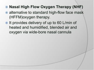 Nasal High Flow Oxygen Therapy (NHF)
 alternative to standard high-flow face mask
(HFFM)oxygen therapy.
 It provides delivery of up to 60 L/min of
heated and humidified, blended air and
oxygen via wide-bore nasal cannula
 