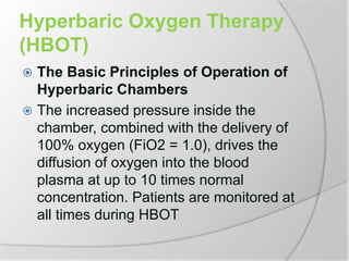 Hyperbaric Oxygen Therapy
(HBOT)
 The Basic Principles of Operation of
Hyperbaric Chambers
 The increased pressure inside the
chamber, combined with the delivery of
100% oxygen (FiO2 = 1.0), drives the
diffusion of oxygen into the blood
plasma at up to 10 times normal
concentration. Patients are monitored at
all times during HBOT
 