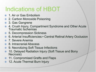 Indications of HBOT
 1. Air or Gas Embolism
 2. Carbon Monoxide Poisoning
 3. Gas Gangrene
 4. Crush Injury, Compartment Syndrome and Other Acute
Traumatic Ischemias
 5. Decompression Sickness
 6. Arterial Insufficiencies:• Central Retinal Artery Occlusion
 7. Severe Anemia
 8. Intracranial Abscess
 9. Necrotizing Soft Tissue Infections
 10. Delayed Radiation Injury (Soft Tissue and Bony
Necrosis)
 11. Compromised Grafts and Flaps
 12. Acute Thermal Burn Injury
 