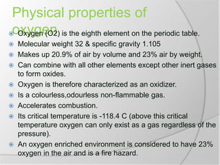 Physical properties of
oxygen Oxygen (O2) is the eighth element on the periodic table.
 Molecular weight 32 & specific gravity 1.105
 Makes up 20.9% of air by volume and 23% air by weight.
 Can combine with all other elements except other inert gases
to form oxides.
 Oxygen is therefore characterized as an oxidizer.
 Is a colourless,odourless non-flammable gas.
 Accelerates combustion.
 Its critical temperature is -118.4 C (above this critical
temperature oxygen can only exist as a gas regardless of the
pressure).
 An oxygen enriched environment is considered to have 23%
oxygen in the air and is a fire hazard.
 