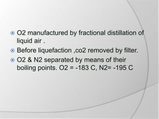  O2 manufactured by fractional distillation of
liquid air .
 Before liquefaction ,co2 removed by filter.
 O2 & N2 separated by means of their
boiling points. O2 = -183 C, N2= -195 C
 