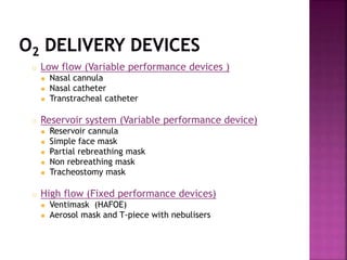 o Low flow (Variable performance devices )
 Nasal cannula
 Nasal catheter
 Transtracheal catheter
o Reservoir system (Variable performance device)
 Reservoir cannula
 Simple face mask
 Partial rebreathing mask
 Non rebreathing mask
 Tracheostomy mask
o High flow (Fixed performance devices)
 Ventimask (HAFOE)
 Aerosol mask and T-piece with nebulisers
 