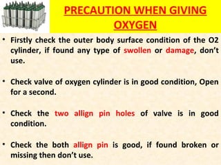 PRECAUTION WHEN GIVING
OXYGEN
• Firstly check the outer body surface condition of the O2
cylinder, if found any type of swollen or damage, don’t
use.
• Check valve of oxygen cylinder is in good condition, Open
for a second.
• Check the two allign pin holes of valve is in good
condition.
• Check the both allign pin is good, if found broken or
missing then don’t use.
 