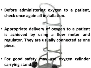 • Before administering oxygen to a patient,
check once again all installation.
• Appropriate delivery of oxygen to a patient
is achieved by using a flow meter and
regulator. They are usually connected as one
piece.
• For good safety may use oxygen cylinder
carrying stand.
 