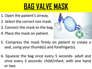 BAG VALVE MASK
1. Open the patient’s airway.
2. Select the correct size mask.
3. Connect the mask to the bag.
4. Place the mask on patient.
5. Compress the mask firmly on patient to create a
seal, using your thumb(s) and forefinger(s).
6. Squeeze the bag once every 5 seconds- adult and
once every 3 seconds- child/infant, with one hand
or two.
 