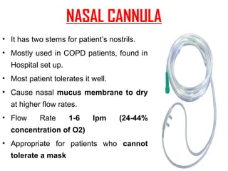NASAL CANNULA
• It has two stems for patient’s nostrils.
• Mostly used in COPD patients, found in
Hospital set up.
• Most patient tolerates it well.
• Cause nasal mucus membrane to dry
at higher flow rates.
• Flow Rate 1-6 lpm (24-44%
concentration of O2)
• Appropriate for patients who cannot
tolerate a mask
 