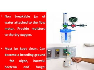 HUMIDIFIER
• Non breakable jar of
water attached to the flow
meter. Provide moisture
to the dry oxygen.
• Must be kept clean. Can
become a breeding ground
for algae, harmful
bacteria and fungal
 