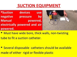 SUCTION EQUIPMENT
 Must have wide bore, thick walls, non-twisting
tube to fit a suction catheter.
 Several disposable catheters should be available
made of either rigid or flexible plastic
Suction devices use
negative pressure by
Manual powered,
electrically powered and air
powered.
 