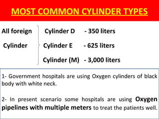 MOST COMMON CYLINDER TYPES
All foreign Cylinder D - 350 liters
Cylinder Cylinder E - 625 liters
Cylinder (M) - 3,000 liters
1- Government hospitals are using Oxygen cylinders of black
body with white neck.
2- In present scenario some hospitals are using Oxygen
pipelines with multiple meters to treat the patients well.
 