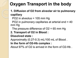 Oxygen Transport in the body
1. Diffusion of O2 from alveolar air to pulmonary
capillary
PO2 in alveolus = 105 mm Hg
PO2 in pulmonary capillaries at arterial end = 40
mm Hg
The pressure difference of O2 = 65 mm Hg
2. Transport of O2 in Blood :
Dissolved state :
Approximatly (0.27-0.3) mL/100 mL of Blood .
In the form of O2-Hb complex :
About 97% of O2 is arrived in the form of O2-Hb .
 