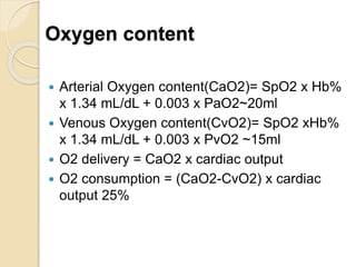 Oxygen content
 Arterial Oxygen content(CaO2)= SpO2 x Hb%
x 1.34 mL/dL + 0.003 x PaO2~20ml
 Venous Oxygen content(CvO2)= SpO2 xHb%
x 1.34 mL/dL + 0.003 x PvO2 ~15ml
 O2 delivery = CaO2 x cardiac output
 O2 consumption = (CaO2-CvO2) x cardiac
output 25%
 