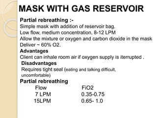 MASK WITH GAS RESERVOIR
Partial rebreathing :-
Simple mask with addition of reservoir bag.
Low flow, medium concentration, 8-12 LPM
Allow the mixture or oxygen and carbon dioxide in the mask
Deliver ~ 60% O2.
Advantages
Client can inhale room air if oxygen supply is iterrupted .
Disadvantages
Requires tight seal (eating and talking difficult,
uncomfortable)
Partial rebreathing
Flow FiO2
7 LPM 0.35-0.75
15LPM 0.65- 1.0
 