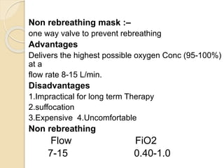 Non rebreathing mask :–
one way valve to prevent rebreathing
Advantages
Delivers the highest possible oxygen Conc (95-100%)
at a
flow rate 8-15 L/min.
Disadvantages
1.Impractical for long term Therapy
2.suffocation
3.Expensive 4.Uncomfortable
Non rebreathing
Flow FiO2
7-15 0.40-1.0
 
