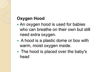 Oxygen Hood
 An oxygen hood is used for babies
who can breathe on their own but still
need extra oxygen.
 A hood is a plastic dome or box with
warm, moist oxygen inside.
 The hood is placed over the baby's
head
 