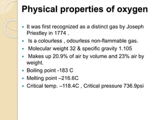 Physical properties of oxygen
 It was first recognized as a distinct gas by Joseph
Priestley in 1774 .
 Is a colourless , odourless non-flammable gas.
 Molecular weight 32 & specific gravity 1.105
 Makes up 20.9% of air by volume and 23% air by
weight.
 Boiling point -183 C
 Melting point –216.6C
 Critical temp. –118.4C , Critical pressure 736.9psi
 