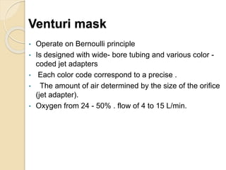 Venturi mask
• Operate on Bernoulli principle
• Is designed with wide- bore tubing and various color -
coded jet adapters
• Each color code correspond to a precise .
• The amount of air determined by the size of the orifice
(jet adapter).
• Oxygen from 24 - 50% . flow of 4 to 15 L/min.
 