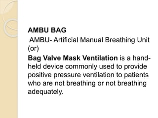 AMBU BAG
AMBU- Artificial Manual Breathing Unit
(or)
Bag Valve Mask Ventilation is a hand-
held device commonly used to provide
positive pressure ventilation to patients
who are not breathing or not breathing
adequately.
 