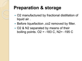 Preparation & storage
 O2 manufactured by fractional distillation of
liquid air .
 Before liquefaction ,co2 removed by filter.
 O2 & N2 separated by means of their
boiling points. O2 = -183 C, N2= -195 C
 