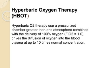 Hyperbaric Oxygen Therapy
(HBOT)
Hyperbaric O2 therapy use a pressurized
chamber greater than one atmosphere combined
with the delivery of 100% oxygen (FiO2 = 1.0),
drives the diffusion of oxygen into the blood
plasma at up to 10 times normal concentration.
 