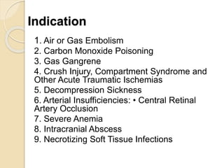 Indication
1. Air or Gas Embolism
2. Carbon Monoxide Poisoning
3. Gas Gangrene
4. Crush Injury, Compartment Syndrome and
Other Acute Traumatic Ischemias
5. Decompression Sickness
6. Arterial Insufficiencies: • Central Retinal
Artery Occlusion
7. Severe Anemia
8. Intracranial Abscess
9. Necrotizing Soft Tissue Infections
 