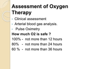 Assessment of Oxygen
Therapy
• Clinical assessment
• Arterial blood gas analysis.
• Pulse Oximetry
How much O2 is safe ?
100% - not more than 12 hours
80% - not more than 24 hours
60 % - not more than 36 hours
 