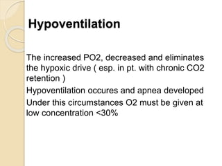 Hypoventilation
The increased PO2, decreased and eliminates
the hypoxic drive ( esp. in pt. with chronic CO2
retention )
Hypoventilation occures and apnea developed
Under this circumstances O2 must be given at
low concentration <30%
 