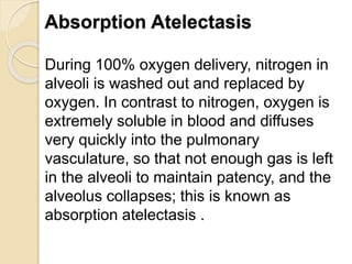 Absorption Atelectasis
During 100% oxygen delivery, nitrogen in
alveoli is washed out and replaced by
oxygen. In contrast to nitrogen, oxygen is
extremely soluble in blood and diffuses
very quickly into the pulmonary
vasculature, so that not enough gas is left
in the alveoli to maintain patency, and the
alveolus collapses; this is known as
absorption atelectasis .
 