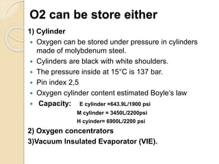 O2 can be store either
1) Cylinder
 Oxygen can be stored under pressure in cylinders
made of molybdenum steel.
 Cylinders are black with white shoulders.
 The pressure inside at 15°C is 137 bar.
 Pin index 2,5
 Oxygen cylinder content estimated Boyle’s law
 Capacity: E cylinder =643.9L/1900 psi
M cylinder = 3450L/2200psi
H cyinder= 6900L/2200 psi
2) Oxygen concentrators
3)Vacuum Insulated Evaporator (VIE).
 