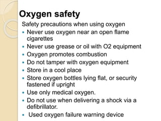 Oxygen safety
Safety precautions when using oxygen
 Never use oxygen near an open flame
cigarettes
 Never use grease or oil with O2 equipment
 Oxygen promotes combustion
 Do not tamper with oxygen equipment
 Store in a cool place
 Store oxygen bottles lying flat, or security
fastened if upright
 Use only medical oxygen.
 Do not use when delivering a shock via a
defibrillator.
 Used oxygen failure warning device
 