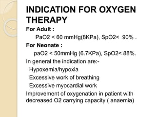 INDICATION FOR OXYGEN
THERAPY
For Adult :
PaO2 < 60 mmHg(8KPa), SpO2< 90% .
For Neonate :
paO2 < 50mmHg (6.7KPa), SpO2< 88%.
In general the indication are:-
Hypoxemia/hypoxia
Excessive work of breathing
Excessive myocardial work
Improvement of oxygenation in patient with
decreased O2 carrying capacity ( anaemia)
 