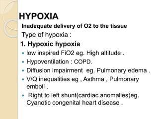HYPOXIA
Inadequate delivery of O2 to the tissue
Type of hypoxia :
1. Hypoxic hypoxia
 low inspired FiO2 eg. High altitude .
 Hypoventilation : COPD.
 Diffusion impairment eg. Pulmonary edema .
 V/Q inequalities eg , Asthma , Pulmonary
emboli .
 Right to left shunt(cardiac anomalies)eg.
Cyanotic congenital heart disease .
 