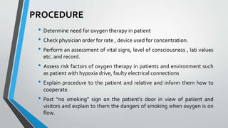 PROCEDURE
• Determine need for oxygen therapy in patient
• Check physician order for rate , device used for concentration.
• Perform an assessment of vital signs, level of consciousness , lab values
etc. and record.
• Assess risk factors of oxygen therapy in patients and environment such
as patient with hypoxia drive, faulty electrical connections
• Explain procedure to the patient and relative and inform them how to
cooperate.
• Post “no smoking” sign on the patient’s door in view of patient and
visitors and explain to them the dangers of smoking when oxygen is on
flow.
 