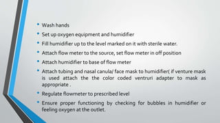 • Wash hands
• Set up oxygen equipment and humidifier
• Fill humidifier up to the level marked on it with sterile water.
• Attach flow meter to the source, set flow meter in off position
• Attach humidifier to base of flow meter
• Attach tubing and nasal canula/ face mask to humidifier( if venture mask
is used attach the the color coded ventruri adapter to mask as
appropriate .
• Regulate flowmeter to prescribed level
• Ensure proper functioning by checking for bubbles in humidifier or
feeling oxygen at the outlet.
 
