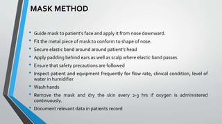 MASK METHOD
• Guide mask to patient’s face and apply it from nose downward.
• Fit the metal piece of mask to conform to shape of nose.
• Secure elastic band around around patient’s head
• Apply padding behind ears as well as scalp where elastic band passes.
• Ensure that safety precautions are followed
• Inspect patient and equipment frequently for flow rate, clinical condition, level of
water in humidifier
• Wash hands
• Remove the mask and dry the skin every 2-3 hrs if oxygen is administered
continuously.
• Document relevant data in patients record
 