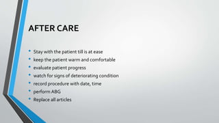 AFTER CARE
• Stay with the patient till is at ease
• keep the patient warm and comfortable
• evaluate patient progress
• watch for signs of deteriorating condition
• record procedure with date, time
• perform ABG
• Replace all articles
 
