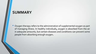 SUMMARY
• Oxygen therapy refers to the administration of supplemental oxygen as part
of managing illness. In healthy individuals, oxygen is absorbed from the air
in adequate amounts, but certain diseases and conditions can prevent some
people from absorbing enough oxygen.
 