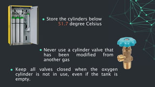 Store the cylinders below
51.7 degree Celsius
Never use a cylinder valve that
has been modified from
another gas
Keep all valves closed when the oxygen
cylinder is not in use, even if the tank is
empty.
 