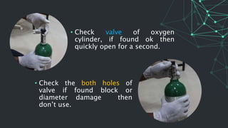 • Check the both holes of
valve if found block or
diameter damage then
don’t use.
• Check valve of oxygen
cylinder, if found ok then
quickly open for a second.
 