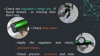 • Apply the regulator and check,
pressure meter.
• Check present pressure and note
• Check the regulator’s allign pin , if
found broken or missing then
don’t use.
• Check flow meter.
 