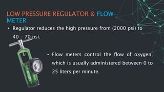 LOW PRESSURE REGULATOR & FLOW-
METER
• Regulator reduces the high pressure from (2000 psi) to
40 - 70 psi.
• Flow meters control the flow of oxygen,
which is usually administered between 0 to
25 liters per minute.
 