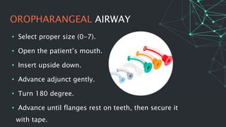 OROPHARANGEAL AIRWAY
• Select proper size (0-7).
• Open the patient’s mouth.
• Insert upside down.
• Advance adjunct gently.
• Turn 180 degree.
• Advance until flanges rest on teeth, then secure it
with tape.
 