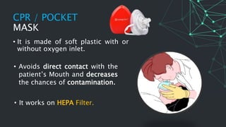 CPR / POCKET
MASK
• It is made of soft plastic with or
without oxygen inlet.
• Avoids direct contact with the
patient’s Mouth and decreases
the chances of contamination.
• It works on HEPA Filter.
 