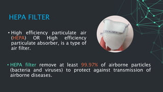 HEPA FILTER
• High efficiency particulate air
(HEPA) OR High efficiency
particulate absorber, is a type of
air filter.
• HEPA filter remove at least 99.97% of airborne particles
(bacteria and viruses) to protect against transmission of
airborne diseases.
 