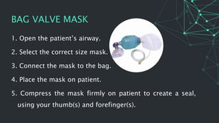 BAG VALVE MASK
1. Open the patient’s airway.
2. Select the correct size mask.
3. Connect the mask to the bag.
4. Place the mask on patient.
5. Compress the mask firmly on patient to create a seal,
using your thumb(s) and forefinger(s).
 