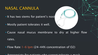 NASAL CANNULA
• It has two stems for patient’s nostrils.
• Mostly patient tolerates it well.
• Cause nasal mucus membrane to dry at higher flow
rates.
• Flow Rate 1-6 lpm (24-44% concentration of O2)
 