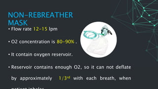 • Flow rate 12-15 lpm
• O2 concentration is 80-90% .
• It contain oxygen reservoir.
• Reservoir contains enough O2, so it can not deflate
by approximately 1/3rd with each breath, when
NON-REBREATHER
MASK
 