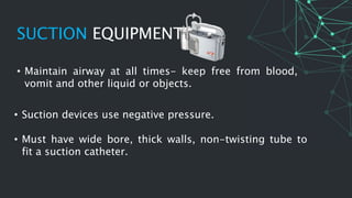 SUCTION EQUIPMENT
• Suction devices use negative pressure.
• Must have wide bore, thick walls, non-twisting tube to
fit a suction catheter.
• Maintain airway at all times- keep free from blood,
vomit and other liquid or objects.
 